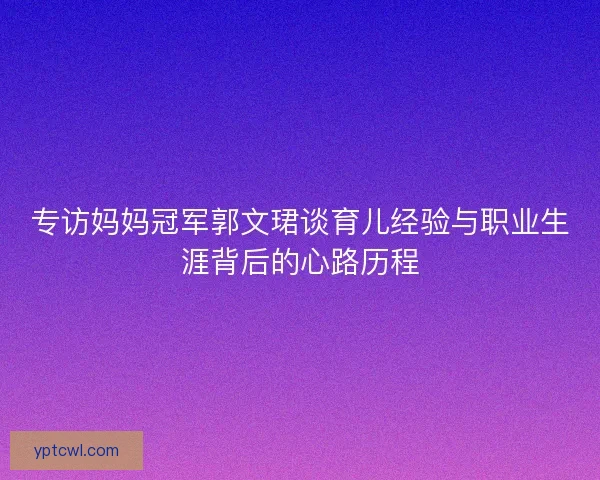 专访妈妈冠军郭文珺谈育儿经验与职业生涯背后的心路历程